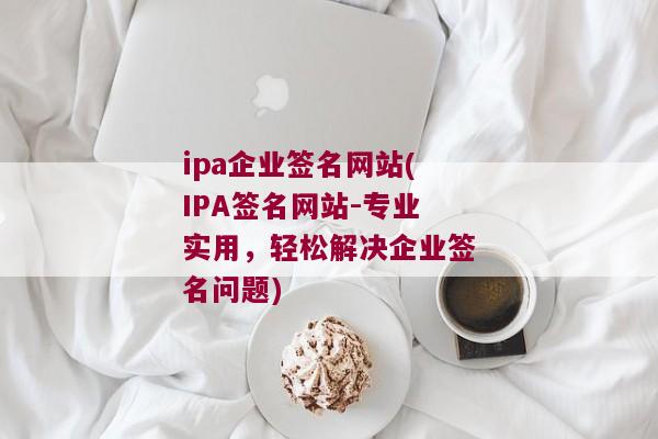 ipa企业签名网站(IPA签名网站-专业实用，轻松解决企业签名问题)