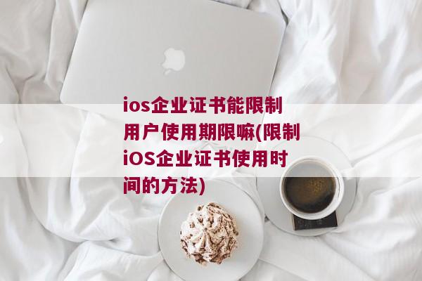 ios企业证书能限制用户使用期限嘛(限制iOS企业证书使用时间的方法)