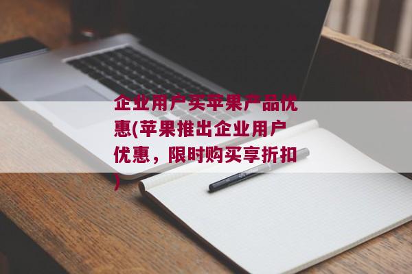 企业用户买苹果产品优惠(苹果推出企业用户优惠，限时购买享折扣)