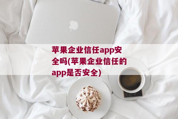 苹果企业信任app安全吗(苹果企业信任的app是否安全)