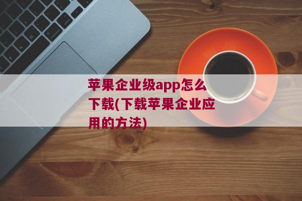 苹果企业级app怎么下载(下载苹果企业应用的方法)