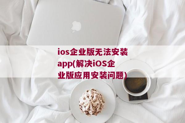 ios企业版无法安装app(解决iOS企业版应用安装问题)