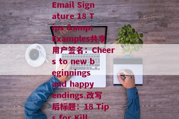 共享用户签名(改写前标题：How to Create a Compelling Email Signature 18 Tips & Examples共享用户签名：Cheers to new beginnings and happy endings.改写后标题：18 Tips for Killer Email Signatures & Happy Endings)