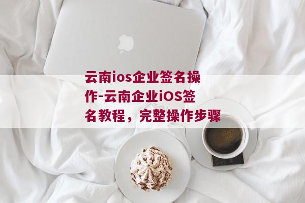 云南ios企业签名操作-云南企业iOS签名教程，完整操作步骤 