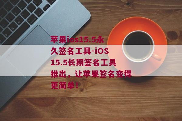 苹果ios15.5永久签名工具-iOS 15.5长期签名工具推出，让苹果签名变得更简单！ 