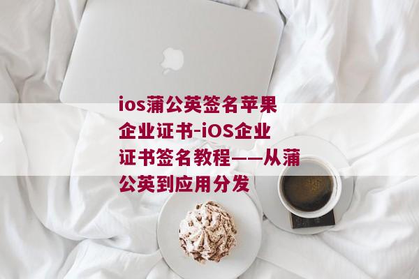 ios蒲公英签名苹果企业证书-iOS企业证书签名教程——从蒲公英到应用分发 