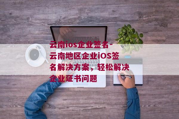 云南ios企业签名-云南地区企业iOS签名解决方案，轻松解决企业证书问题 