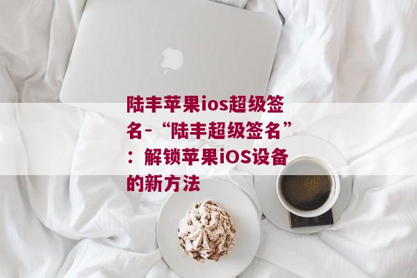 陆丰苹果ios超级签名-“陆丰超级签名”：解锁苹果iOS设备的新方法 