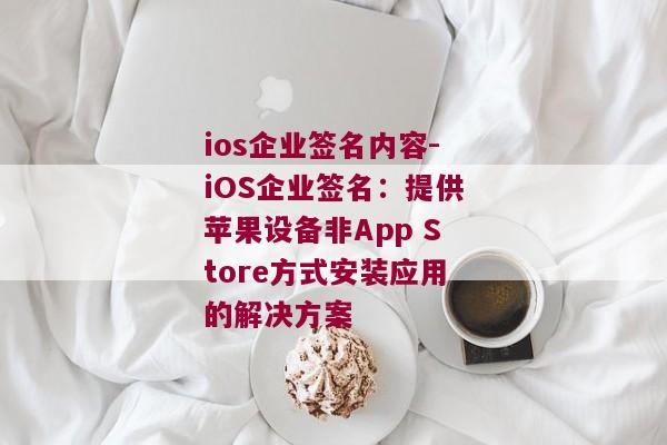 ios企业签名内容-iOS企业签名：提供苹果设备非App Store方式安装应用的解决方案 