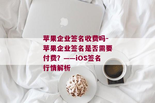 苹果企业签名收费吗-苹果企业签名是否需要付费？——iOS签名行情解析 