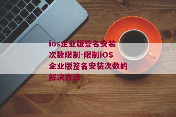 ios企业版签名安装次数限制-限制iOS企业版签名安装次数的解决方法 