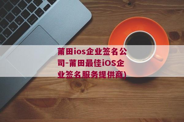 莆田ios企业签名公司-莆田最佳iOS企业签名服务提供商)
