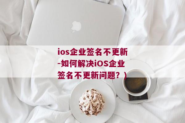 ios企业签名不更新-如何解决iOS企业签名不更新问题？)