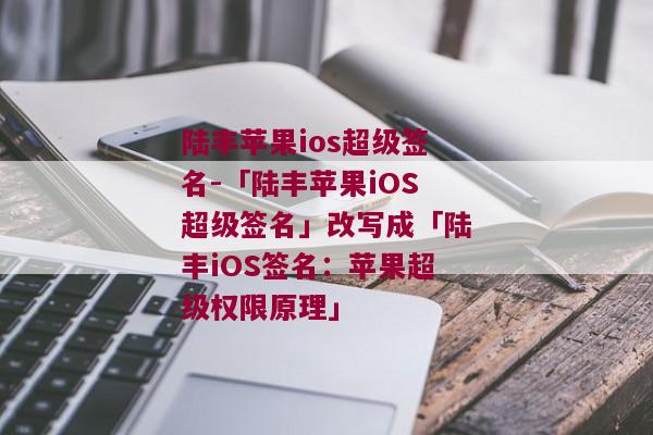 陆丰苹果ios超级签名-「陆丰苹果iOS超级签名」改写成「陆丰iOS签名：苹果超级权限原理」 