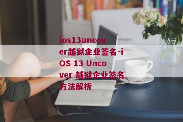ios13uncover越狱企业签名-iOS 13 Uncover 越狱企业签名方法解析 