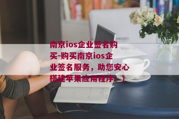 南京ios企业签名购买-购买南京ios企业签名服务，助您安心搭建苹果应用程序！)