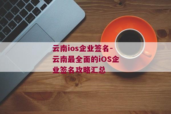 云南ios企业签名-云南最全面的iOS企业签名攻略汇总 