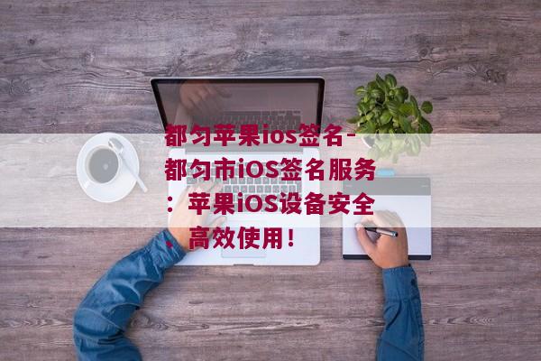 都匀苹果ios签名-都匀市iOS签名服务：苹果iOS设备安全、高效使用！ 