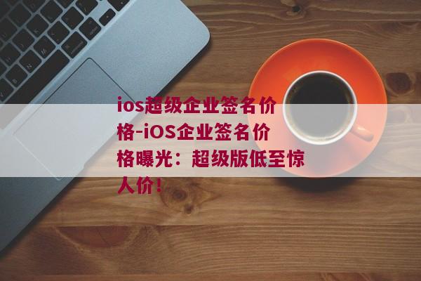 ios超级企业签名价格-iOS企业签名价格曝光：超级版低至惊人价！ 
