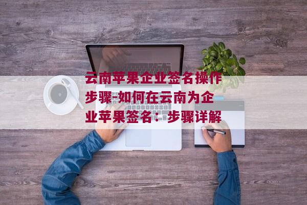 云南苹果企业签名操作步骤-如何在云南为企业苹果签名：步骤详解 