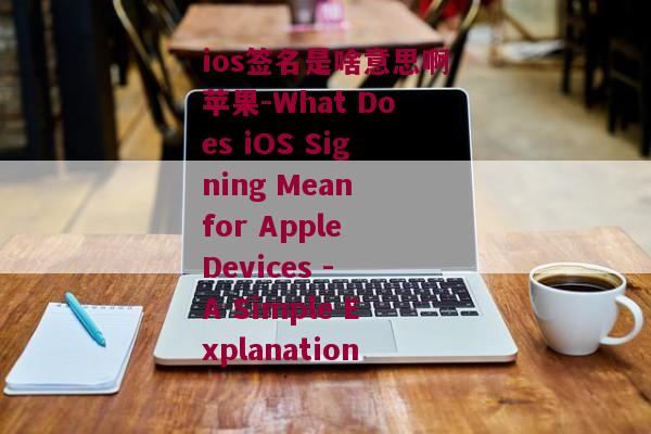 ios签名是啥意思啊苹果-What Does iOS Signing Mean for Apple Devices - A Simple Explanation 