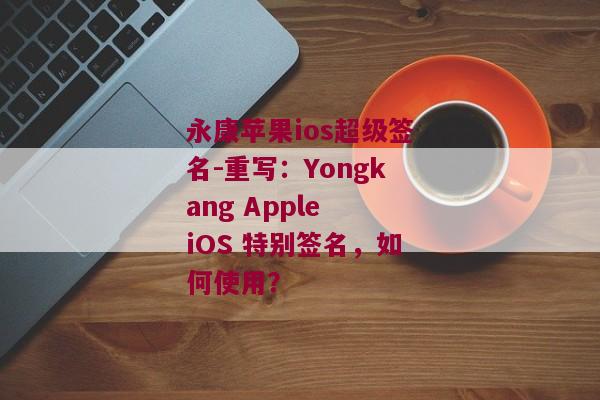 永康苹果ios超级签名-重写：Yongkang Apple iOS 特别签名，如何使用？ 