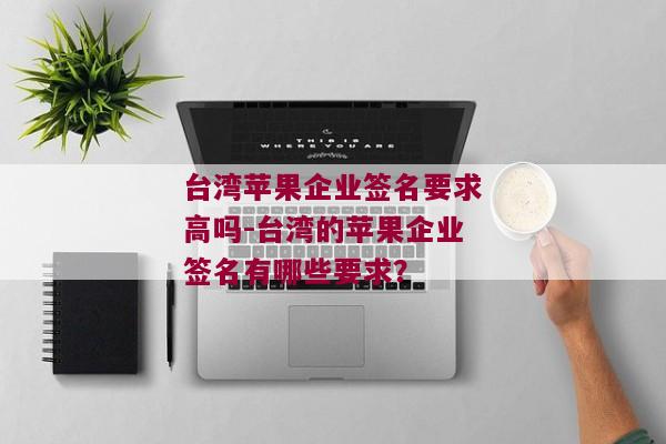 台湾苹果企业签名要求高吗-台湾的苹果企业签名有哪些要求？ 