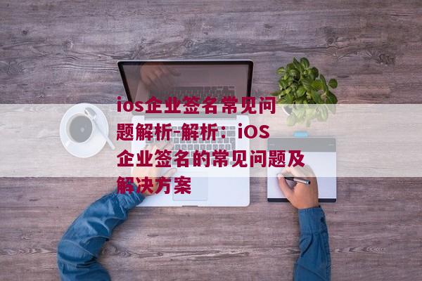 ios企业签名常见问题解析-解析：iOS企业签名的常见问题及解决方案 