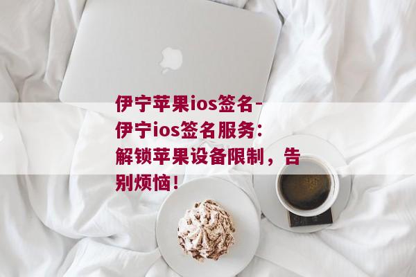 伊宁苹果ios签名-伊宁ios签名服务：解锁苹果设备限制，告别烦恼！ 