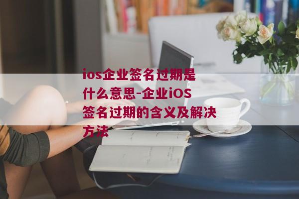 ios企业签名过期是什么意思-企业iOS签名过期的含义及解决方法 