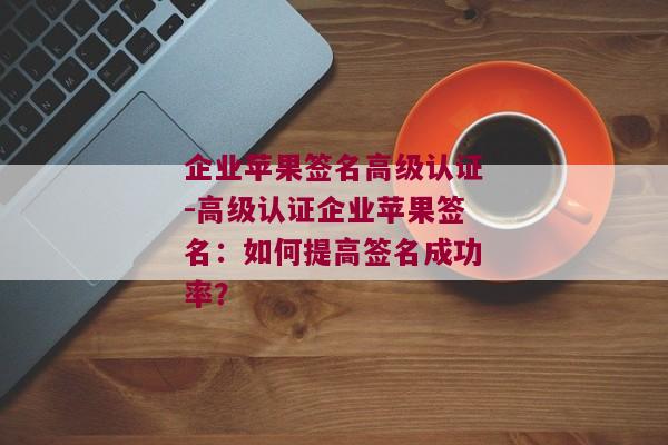 企业苹果签名高级认证-高级认证企业苹果签名：如何提高签名成功率？ 