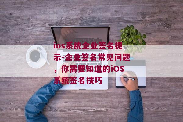 ios系统企业签名提示-企业签名常见问题，你需要知道的iOS系统签名技巧 