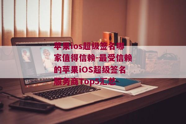 苹果ios超级签名哪家值得信赖-最受信赖的苹果iOS超级签名服务商Top5汇总 