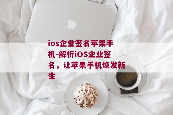 ios企业签名苹果手机-解析iOS企业签名，让苹果手机焕发新生 