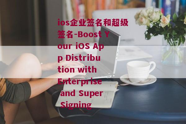 ios企业签名和超级签名-Boost Your iOS App Distribution with Enterprise and Super Signing 