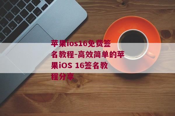 苹果ios16免费签名教程-高效简单的苹果iOS 16签名教程分享 