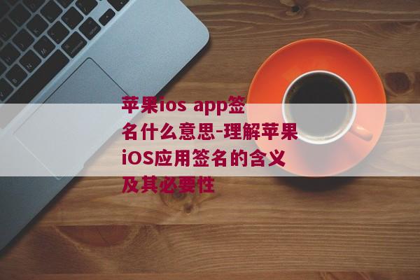 苹果ios app签名什么意思-理解苹果iOS应用签名的含义及其必要性 