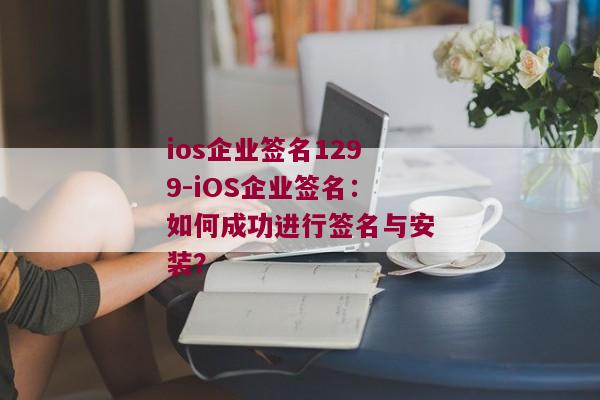 ios企业签名1299-iOS企业签名：如何成功进行签名与安装？ 