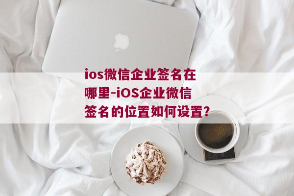 ios微信企业签名在哪里-iOS企业微信签名的位置如何设置？ 
