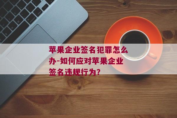 苹果企业签名犯罪怎么办-如何应对苹果企业签名违规行为？ 