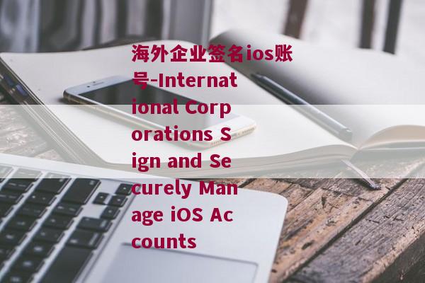 海外企业签名ios账号-International Corporations Sign and Securely Manage iOS Accounts 