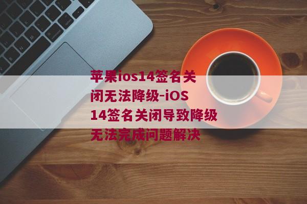苹果ios14签名关闭无法降级-iOS 14签名关闭导致降级无法完成问题解决
