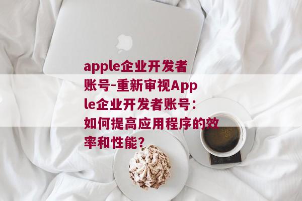 apple企业开发者账号-重新审视Apple企业开发者账号：如何提高应用程序的效率和性能？