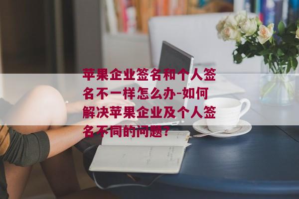 苹果企业签名和个人签名不一样怎么办-如何解决苹果企业及个人签名不同的问题？