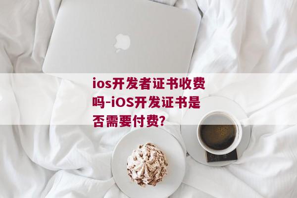 ios开发者证书收费吗-iOS开发证书是否需要付费？