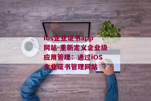 ios企业证书app网站-重新定义企业级应用管理：通过iOS企业证书管理网站