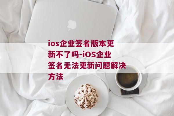 ios企业签名版本更新不了吗-iOS企业签名无法更新问题解决方法