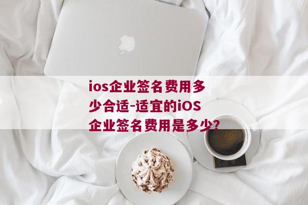 ios企业签名费用多少合适-适宜的iOS企业签名费用是多少？