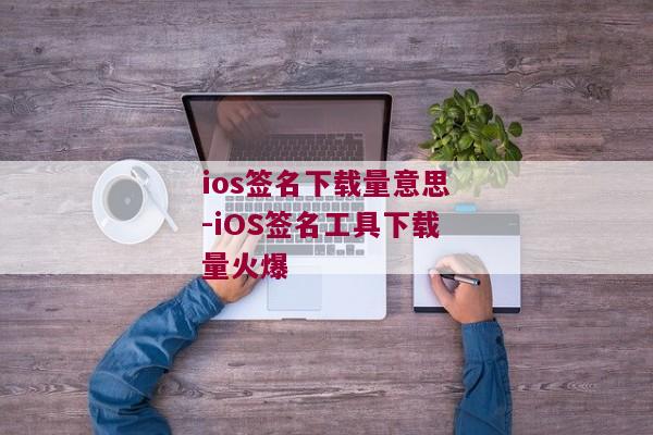 ios签名下载量意思-iOS签名工具下载量火爆