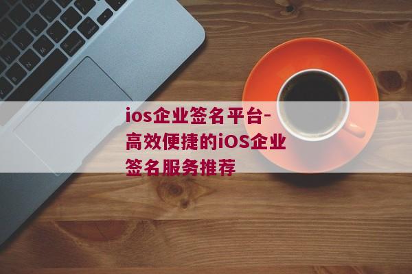ios企业签名平台-高效便捷的iOS企业签名服务推荐